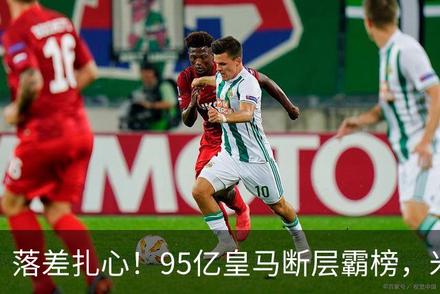落差扎心！95亿皇马断层霸榜，米兰18.5亿排14，意甲追英超难在哪
